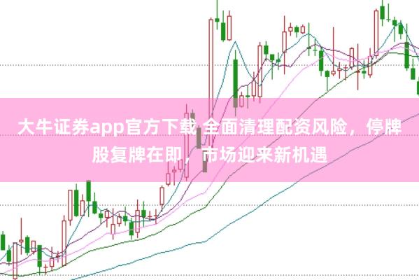 大牛证券app官方下载 全面清理配资风险，停牌股复牌在即，市场迎来新机遇