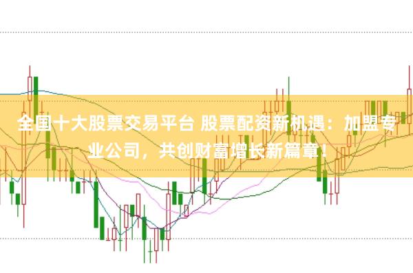 全国十大股票交易平台 股票配资新机遇：加盟专业公司，共创财富增长新篇章！