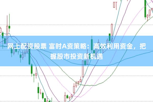 网上配资股票 富时A资策略：高效利用资金，把握股市投资新机遇