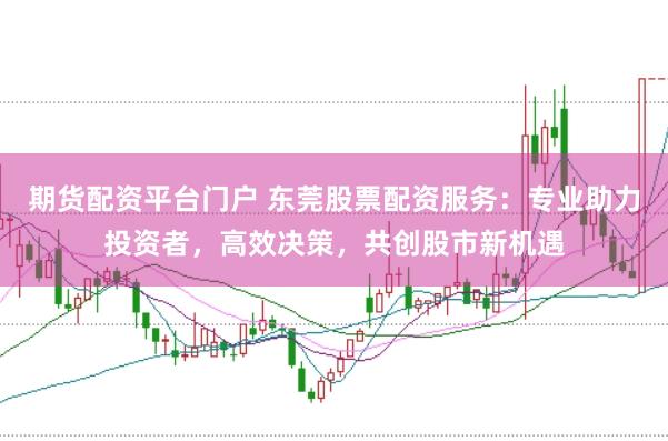 期货配资平台门户 东莞股票配资服务：专业助力投资者，高效决策，共创股市新机遇