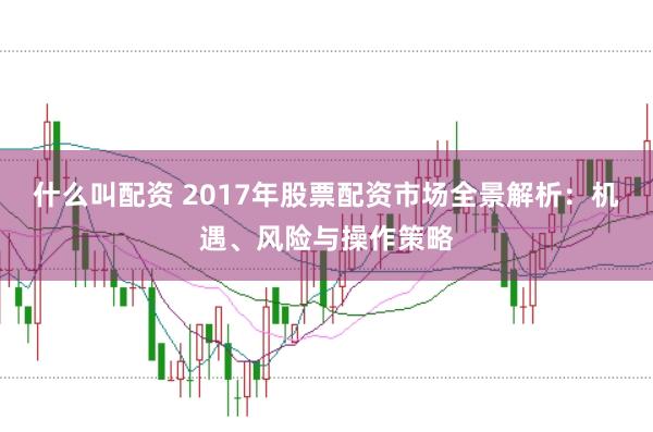 什么叫配资 2017年股票配资市场全景解析：机遇、风险与操作策略