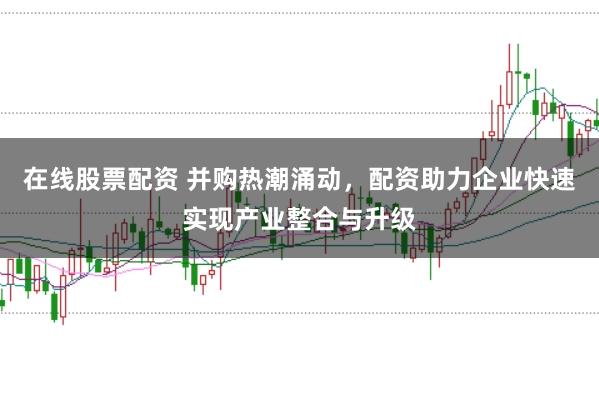 在线股票配资 并购热潮涌动，配资助力企业快速实现产业整合与升级