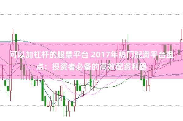 可以加杠杆的股票平台 2017年热门配资平台盘点：投资者必备的高效配资利器
