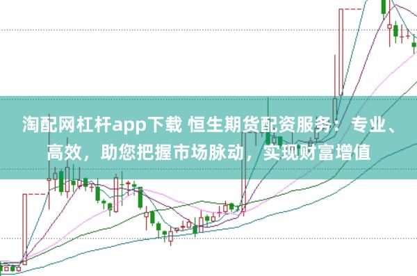 淘配网杠杆app下载 恒生期货配资服务：专业、高效，助您把握市场脉动，实现财富增值