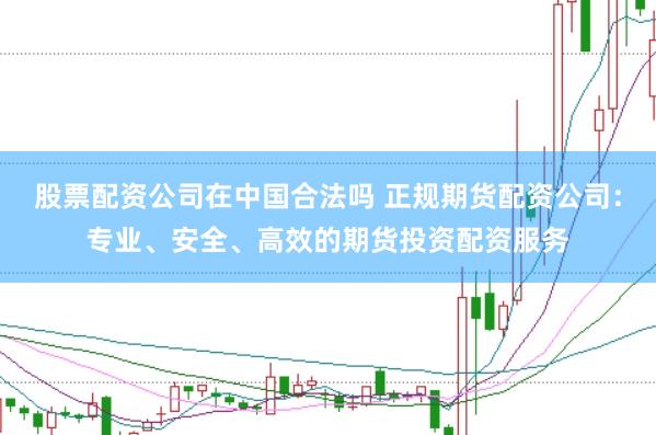 股票配资公司在中国合法吗 正规期货配资公司：专业、安全、高效的期货投资配资服务