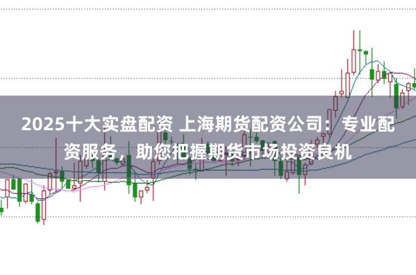 2025十大实盘配资 上海期货配资公司：专业配资服务，助您把握期货市场投资良机